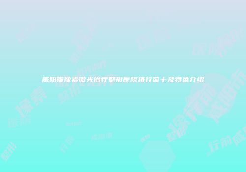咸阳市像素激光治疗整形医院排行前十及特色介绍