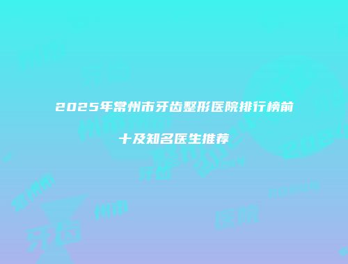 2025年常州市牙齿整形医院排行榜前十及知名医生推荐