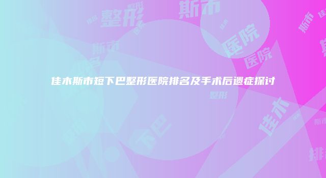 佳木斯市短下巴整形医院排名及手术后遗症探讨