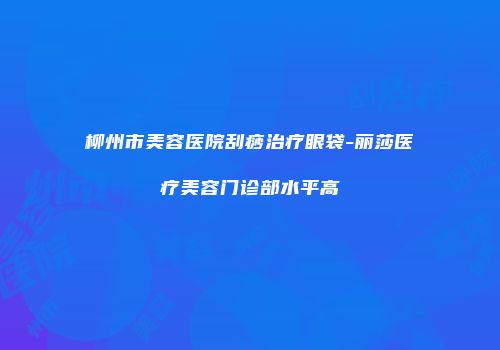 柳州市美容医院刮痧治疗眼袋-丽莎医疗美容门诊部水平高