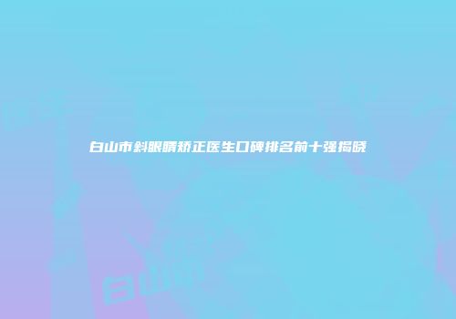 白山市斜眼睛矫正医生口碑排名前十强揭晓