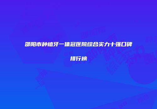 邵阳市种植牙一体冠医院综合实力十强口碑排行榜