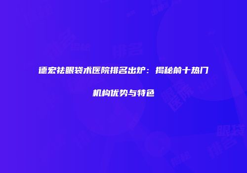 德宏祛眼袋术医院排名出炉:揭秘前十热门机构优势与特色