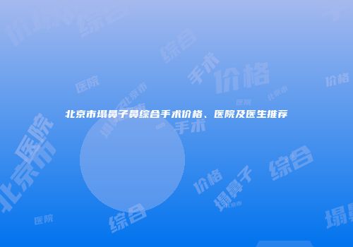 北京市塌鼻子鼻综合手术价格、医院及医生推荐