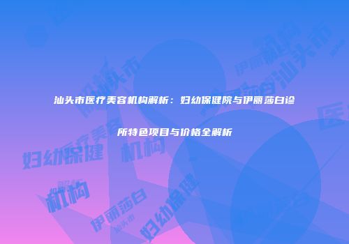 汕头市医疗美容机构解析：妇幼保健院与伊丽莎白诊所特色项目与价格全解析