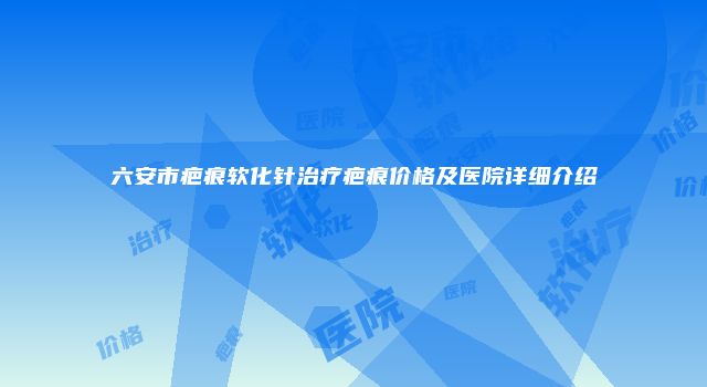 六安市疤痕软化针治疗疤痕价格及医院详细介绍