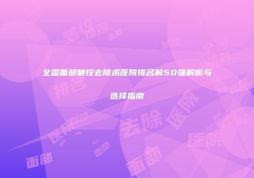 全国面部皱纹去除术医院排名前50强解析与选择指南