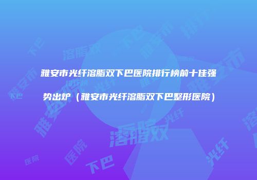 雅安市光纤溶脂双下巴医院排行榜前十佳强势出炉(雅安市光纤溶脂双下巴整形医院)