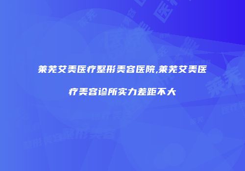 莱芜艾美医疗整形美容医院,莱芜艾美医疗美容诊所实力差距不大