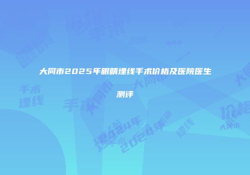 大同市2025年眼睛埋线手术价格及医院医生测评