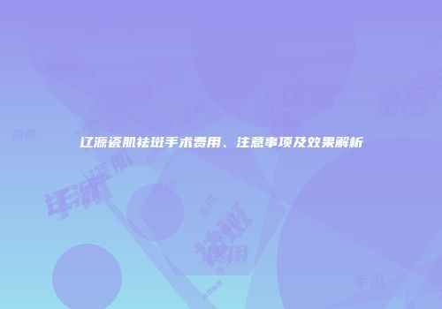 辽源瓷肌祛斑手术费用、注意事项及效果解析