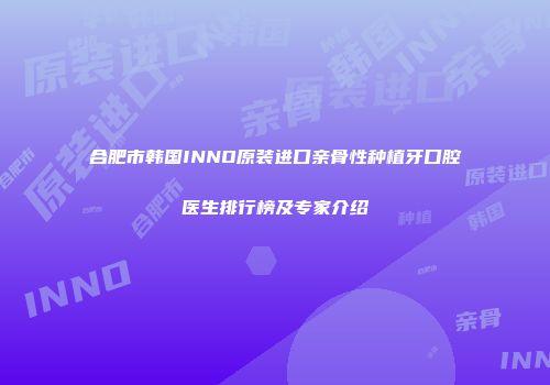 合肥市韩国INNO原装进口亲骨性种植牙口腔医生排行榜及专家介绍