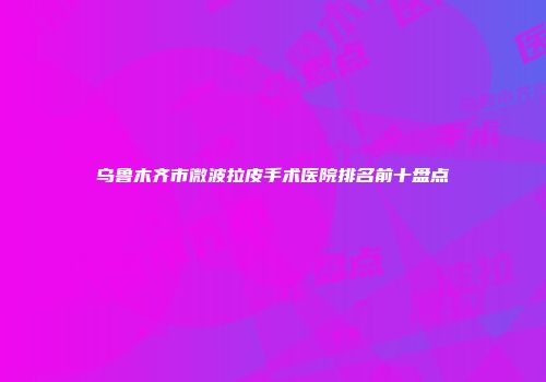 乌鲁木齐市微波拉皮手术医院排名前十盘点
