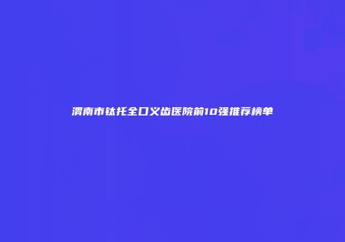 渭南市钛托全口义齿医院前10强推荐榜单