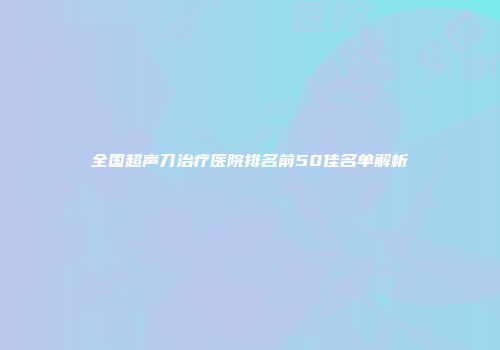 全国超声刀治疗医院排名前50佳名单解析