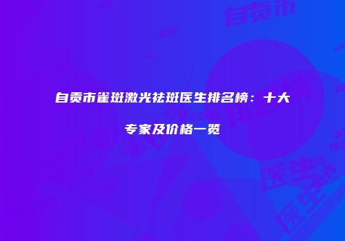 自贡市雀斑激光祛斑医生排名榜：十大专家及价格一览