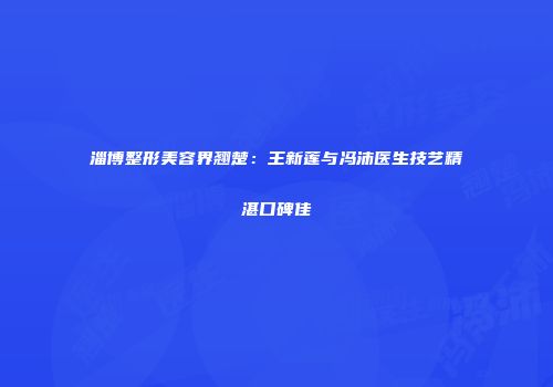 淄博整形美容界翘楚:王新莲与冯沛医生技艺精湛口碑佳
