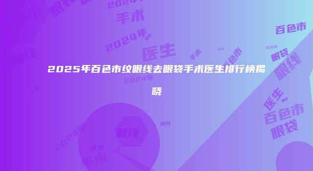 2025年百色市纹眼线去眼袋手术医生排行榜揭晓