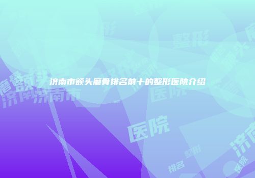 济南市额头磨骨排名前十的整形医院介绍