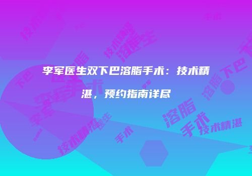 李军医生双下巴溶脂手术:技术精湛,预约指南详尽