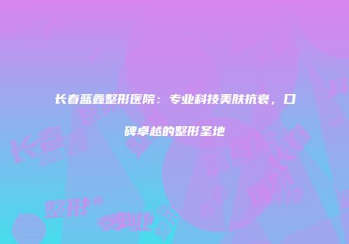 长春蓝鑫整形医院:专业科技美肤抗衰,口碑卓越的整形圣地