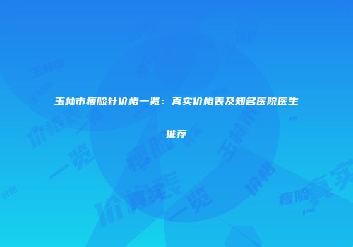 玉林市瘦脸针价格一览：真实价格表及知名医院医生推荐