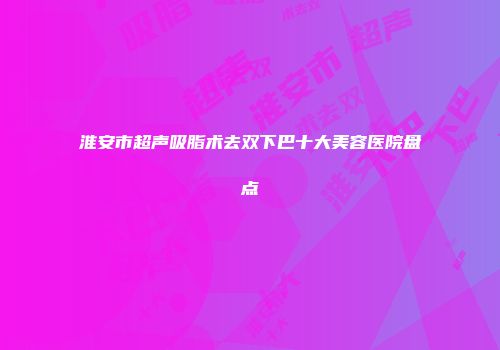 淮安市超声吸脂术去双下巴十大美容医院盘点