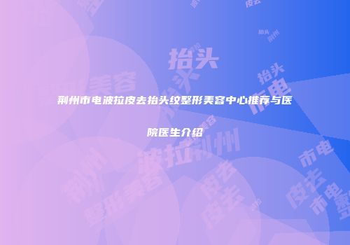 荆州市电波拉皮去抬头纹整形美容中心推荐与医院医生介绍