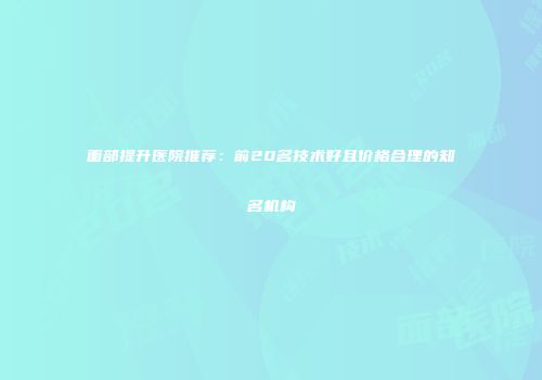 面部提升医院推荐：前20名技术好且价格合理的知名机构