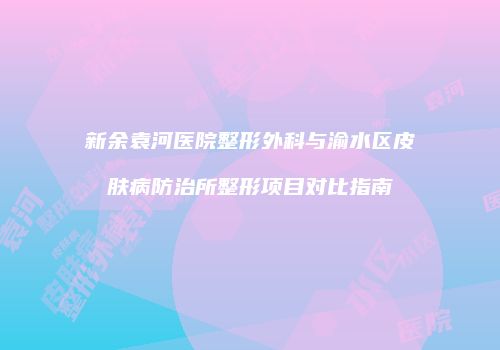新余袁河医院整形外科与渝水区皮肤病防治所整形项目对比指南