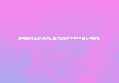 呼和浩特驼峰鼻矫正整形医院TOP10排行榜解析
