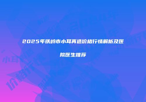 2025年铁岭市小耳再造价格行情解析及医院医生推荐