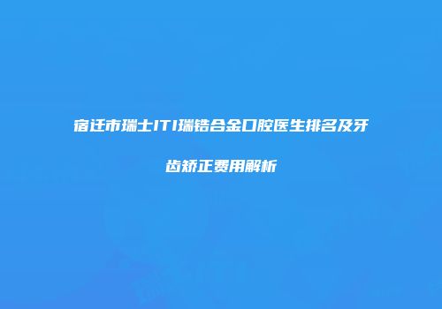 宿迁市瑞士ITI瑞锆合金口腔医生排名及牙齿矫正费用解析