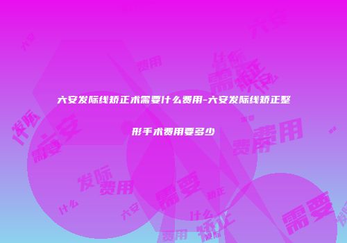 六安发际线矫正术需要什么费用-六安发际线矫正整形手术费用要多少
