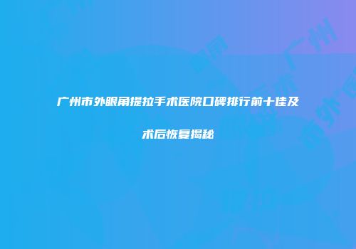 广州市外眼角提拉手术医院口碑排行前十佳及术后恢复揭秘