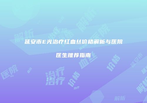 延安市E光治疗红血丝价格解析与医院医生推荐指南