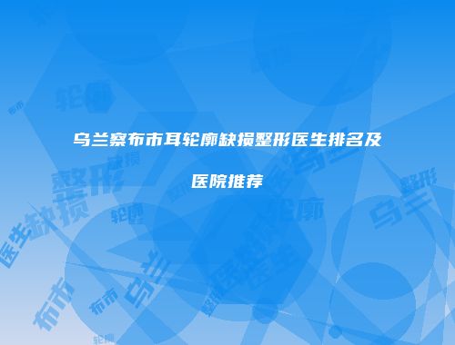 乌兰察布市耳轮廓缺损整形医生排名及医院推荐