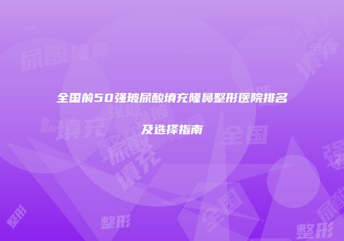 全国前50强玻尿酸填充隆鼻整形医院排名及选择指南