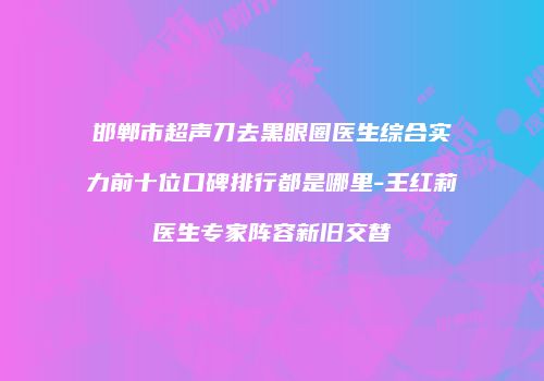 邯郸市超声刀去黑眼圈医生综合实力前十位口碑排行都是哪里-王红莉医生专家阵容新旧交替