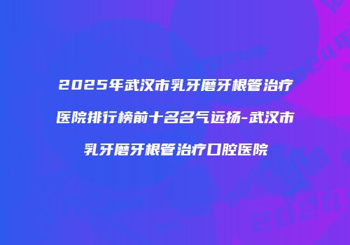 2025年武汉市乳牙磨牙根管治疗医院排行榜前十名名气远扬-武汉市乳牙磨牙根管治疗口腔医院