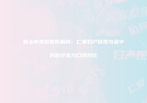 新乡市美容整形机构:仁爱妇产医院与金中民医疗实力口碑对比