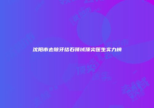 沈阳市去除牙结石领域顶尖医生实力榜