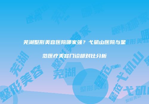 芜湖整形美容医院哪家强?弋矶山医院与星范医疗美容门诊部对比分析