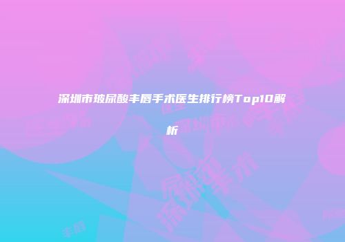 深圳市玻尿酸丰唇手术医生排行榜Top10解析