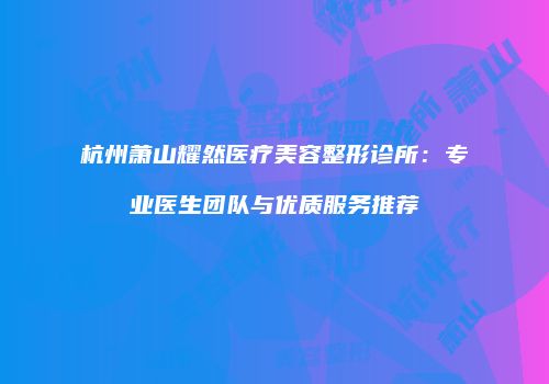 杭州萧山耀然医疗美容整形诊所：专业医生团队与优质服务推荐
