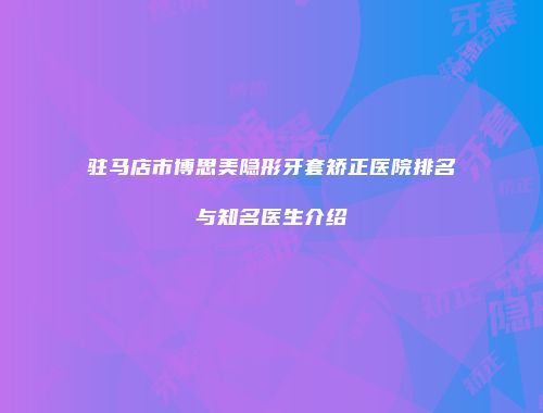 驻马店市博思美隐形牙套矫正医院排名与知名医生介绍