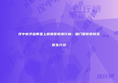 汉中市牙齿带歪上颌骨医院排行榜：热门整形医院及医生介绍