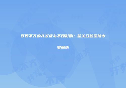 牙列不齐的并发症与不良影响：韶关口腔医院专家解析