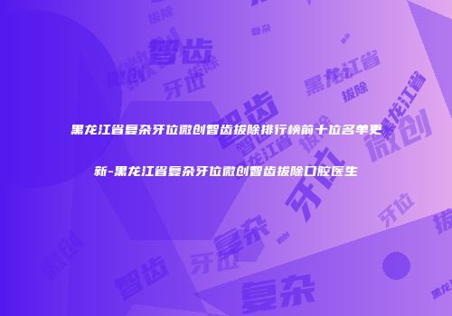 黑龙江省复杂牙位微创智齿拔除排行榜前十位名单更新-黑龙江省复杂牙位微创智齿拔除口腔医生