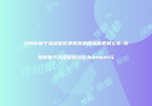 沈阳市做个耳部整形费用表明细新版更新公布-沈阳市做个耳部整形均价为64681元